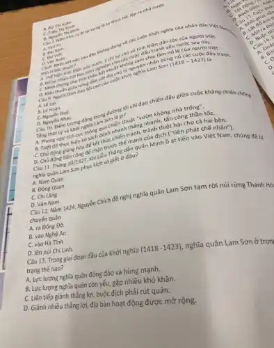 C. Triệu Thị Trinh.
D. Nguyến Thị Định.
Câu 7. Nǎm 544,Lý Bi tự xurng là Lý Nam Đế, lập ra nhà nước
A. Van An.
B. Dai Nam.
C. Đai Việt.
Câu8. Nhận xét nào sau đây không đúng về các cuộc khởi nghĩa của nhân dân C. Name
B. Bùi Thị Xuân.
D. Van Xuân.
thời ki Bắc thuộc?
thời kì Bắc thuộc?và tinh thần dân tộc của ngưuch Việt
A. Thế hiện tinh thần yêu nước, y chí tự chủ uộc dấu tranh yêu nước người Việt.
B. Để lại nhiều bài học kinh nghiệm cho các cuộc đấu tulâm ng/R cức sau này.
C. Minh chứng cho tính thần bất khuất không cam chịu làm nô 10 các người Việt.
Câu 9. Người lãnh đạo tối cao của Sơn (1418-1427)
đấu
tranh
A. Lê Lợi.
B. Lê Hoàn.
C. Nguyển Huệ.
D. Nguyển NhạC.
Câu 10. Điểm tương đồng trong đường lối chỉ đạo chiến đấu giữa cuộc kháng chiến chống
Tống thời Lý và khởi nghĩa Lam Sơn là gì?
A. Phòng ngư tích cực thông qua chiến thuật "vườn không nhà trống".
B. Triệt để thực hiện kế sách đánh nhanh thẳng nhanh, tấn công thần tốC.
C. Chủ động giảng hòa để kết thúc chiến tranh, tránh thiệt hại cho cả hai ben.
D. Chủ động tiến công để chặn trước thế mạnh của địch ("tiên phát
Câu 11. Tháng 10/1427,
khi Liễu Thǎng dẫn quân Minh ầ at tiến vào Việt nhân"
nghĩa quân Lam Sơn phục kích và giết ở đâu?
A. Nam Quan.
B. Đông Quan.
C. Chi Lǎng.
D.Vân Nam.
Câu 12. Nǎm 1424 Nguyễn Chích đề nghị nghĩa quân Lam Sơn tạm rời núi rừng Thanh Hó/
chuyến quân
A. ra Đông Đô.
B. vào Nghệ An.
C. vào Hà Tinh.
D. lên núi Chí Linh.
Câu 13. Trong giai đoạn đầu của khởi nghĩa
(1418-1423)
nghĩa quân Lam Sơn ở tron
trạng thế
A. Lực lượng nghĩa quân đông đảo và nung mạnh.
B. Lực lượng nghĩa quên còn yếu, gặp nhiều khó khǎn.
C. Liên tiếp giành thẳng lợi, buộc coch phải rút quân.
D. Giành nhiều thắng lợi, địa bàn hoạt động được mở rộ ng.