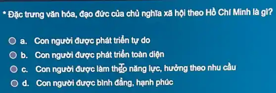 * Đặc trưng vǎn hóa đạo đức của chủ nghĩa xã hội theo Hồ Chí Minh là gì?
a. Con người được phát triển tự do
b. Con người được phát triển toàn diện
c. Con người được làm theo nǎng lực hưởng theo nhu cầu
d. Con người được bình đẳng, hạnh phúc