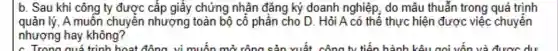 c. Trong quá trình hoạt động vì muốn m	vuất	hành	oc du
b. Sau khi công ty được cấp giấy chứng nhận đǎng ký doanh nghiệp, do mâu thuẫn trong quá trình
quản lý,A muốn chuyển nhượng toàn bộ cổ phần cho D. Hỏi A có thể thực hiện được việc chuyển
nhượng hay không?