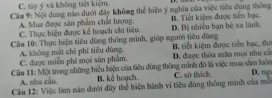 C. tùy ý và không tiết kiệm.
Câu 9: Nội dung nào dưới đây không thể hiện ý nghĩa của việc tiêu dùng thông
A. Mua được sản phẩm chất lượng.
B. Tiết kiệm được tiền bạC.
C. Thực hiện được kế hoạch chi tiêu.
D. Bị nhiều bạn bè xa lánh.
Câu 10: Thực hiện tiêu dùng thông minh., giúp người tiêu dùng
A. không mất chi phí tiêu dùng.
B. tiết kiệm được tiền bạC.thờ
C. được miễn phí mọi sản phẩm.
D. được thỏa mãn mọi nhu câ
Câu 11: Một trong những biểu hiện của tiêu dùng thông minh đó là việc mua sắm luôn
D. ng
B. kế hoạch.
C. sở thích.
A. nhu cầu.
Câu 12: Việc làm nào dưới đây thể hiện hành vi tiêu dùng thông minh của mô