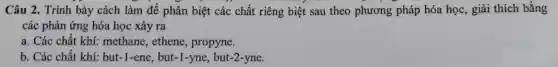 Câ u 2. T rình bà y cách làm để phân biệt các chất riên g biệt sau the o phươn g pháp hóa học,giải i thích bằng
các phản ứng hóa học xảy ra
các các chất khí: meth ane,there, pro pyne.
b. Các chấ t khí:but-1-ene, but-1-yne, but-2-yne