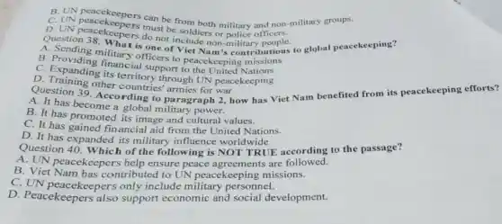 C. UN peacekeepers mu be from both military officers military groups.
C. UNpatedompers must becoldies or pluce-officers
D.UN peacekeepers must be soldiers or military people.
do not include non-military butions to global peacekeeping?
A. Sending military officers to peacekeeping missions
B . Providing financial support to the United Nations
C. Expanding its territory through UN peacekeeping
Question 39 According to paragraph 2, how has Viet Nam benefited from its peacekeeping efforts?
D. Training other countries' armies for war
A. It has become a global military power.
B. It has promoted its image and cultural values.
C. It has gained financial aid from the United Nations.
D. It has expanded to military influence worldwide.
expanded its military influence worldwide.E according to the passage?
A. UN peacekeepers help ensure peace agreements are followed.
B. Viet Nam has contributed to UN peacekeeping missions.
C. UN peacekeepers only include military personnel.
D. Peacekeepers also support economic and social development.