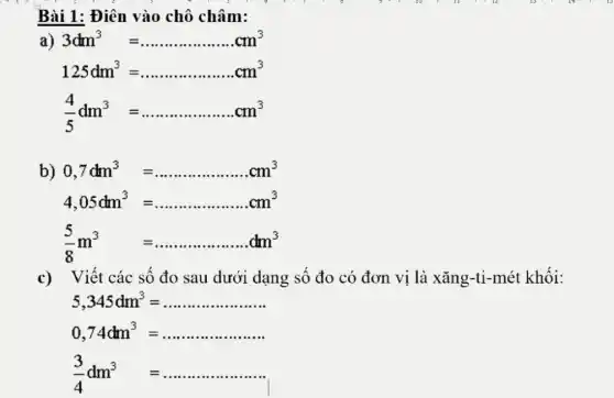 c) Viết các số đo sau dưới dạng số đo có đơn vị là xǎng-ti-mét khối:
5,345dm^3=ldots ldots ldots ldots ldots ldots ldots 
0,74dm^3=ldots ldots ldots ldots ldots ldots 
(3)/(4)dm^3=ldots ldots ldots ldots ldots ldots 
Bài 1: Điên vào chô châm:
a) 3dm^3=ldots ldots ldots ldots ldots ldots ldots ldots cm^3
125dm^3=ldots ldots ldots ldots ldots ldots ldots ..cm^3
(4)/(5)dm^3=ldots ldots ldots ldots ldots ldots .cm^3
b) 0,7dm^3=ldots ldots ldots ldots ldots ldots ldots .cm^3
4,05dm^3=ldots ldots ldots ldots ldots ldots ldots .cm^3
(5)/(8)m^3 =ldots ldots ldots ldots ldots ldots ldots dm^3