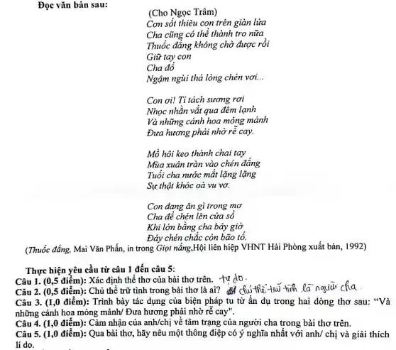 Đọc vǎn bản sau:
(Cho Ngọc Trâm)
Con sốt thiêu con trên giàn lưa
Cha cũng có thẻ thành tro nữa
Thuốc đǎng không chờ được rồi
Giữ tay con
Cha đồ
Ngậm ngùi thả lòng chén vơi. __
Con ơi! Ti tách sương rơi
Nhọc nhằn vắt qua đêm lanh
Và những cánh hoa mỏng mảnh
Đưa hương phải nhờ rê cay.
Mồ hôi keo thành chai tay
Mùa xuân tràn vào chén đẳng
Tuổi cha nước mắt lặng lặng
Sự thật khóc oà vu vơ.
Con đang ǎn gì trong mơ
Cha để chén lên cửa sô
Khi lớn bằng cha bây giờ
Đáy chén chắc còn bão tô.
(Thuốc đẳng, Mai Vǎn Phấn, in trong Giọi nắng,Hội liên hiệp VHNT Hải Phòng xuất bản.1992)
Thực hiện yêu cầu từ câu 1 đến câu 5:
Câu 1. (0,5 điểm):Xác định thể thơ của bài thơ trên.to do.
Câu 2. (0,5 điểm): Chủ thể trữ tình trong bài thơ là ai? Chu the tow tink la nqud cha
Câu 3. (1,0 điểm):Trình bày tác dụng của biện pháp tu từ ẩn dụ trong hai dòng thơ sau:"Và
những cánh hoa mỏng mảnh/ Đưa hương phải nhờ rẽ cay".
Câu 4. (1,0 điểm):Cảm nhận của anh/chị về tâm trạng của người cha trong bài thơ trên.
Câu 5. (1,0 điểm): Qua bài thơ, hãy nêu một thông điệp có ý nghĩa nhất với anh/ chị và giải thích