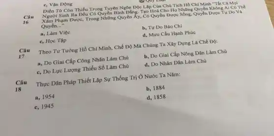 c, Vận Động
Điền Từ Còn Thiếu Trong Tuyên Ngôn Độc Lập Của Chủ Tịch Hồ Chí Minh "Tất Cả Mọi
Câu
Người Sinh Ra Đều Có Quyền Bình Đǎng. Tạo Hoá Cho Họ Những Quyền Không Ai Có Thể
16
Phạm Được, Trong Những Quyền ấy, Có Quyền Được Sống, Quyền Được Tự Do Và
Quyền. __
a, Làm Việc
b, Tự Do Báo Chí
c, Học Tập
d, Mưu Cầu Hạnh Phúc
Câu
17
Theo Tư Tưởng Hồ Chí Minh, Chế Độ Mà Chúng Ta Xây Dựng Là Chế Độ:
a, Do Giai Cấp Công Nhân Làm Chủ
b, Do Giai Cấp Nông Dân Làm Chủ
c, Do Lực Lượng Thiểu Số Làm Chủ
d, Do Nhân Dân Làm Chủ
Câu
18
Thực Dân Pháp Thiết Lập Sự Thống Trị Ở Nước Ta Nǎm:
a, 1954
b, 1884
c, 1945
d, 1858