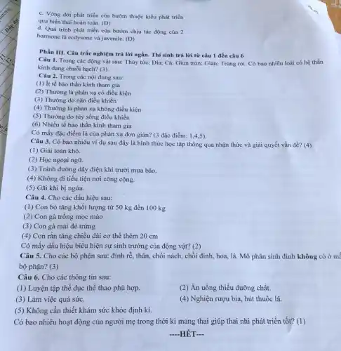 c. Vòng đời phát triển của bướm thuộc kiểu phát triển
qua biến thái hoàn toàn. (D)
d. Quá trình phát triển của bướm chịu tác động của 2
hormone là ecdysone và juvenile. (Đ)
Phần III. Câu trắc nghiệm trả lời ngắn . Thí sinh trả lời từ câu 1 đến câu 6
Câu 1. Trong các động vật sau: Thủy tức; Đia; Cá; Giun tròn; Gián; Trùng roi Có bao nhiêu loài có hệ thần
kinh dạng chuỗi hạch?(3)
Câu 2. Trong các nội dung sau:
(1) ít tế bào thần kinh tham gia
(2) Thường là phản xạ có điều kiện
(3) Thường do não điều khiển
(4) Thường là phản xạ không điều kiện
(5) Thường do tủy sống điều khiển
(6) Nhiều tế bào thần kinh tham gia
Có mấy đặc điểm là của phản xạ đơn giản? (3 đặc điểm: 14.5)
Câu 3. Có bao nhiêu ví dụ sau đây là hình thức học tập thông qua nhận thức và giải quyết vấn đề? (4)
(1) Giải toán khó.
(2) Học ngoại ngữ.
(3) Tránh đường dây điện khi trười mưa bão.
(4) Không đi tiểu tiện nơi công cộng.
(5) Gãi khi bị ngứa.
Câu 4. Cho các dấu hiệu sau:
(1) Con bò tǎng khối lượng từ 50 kg đến 100 kg
(2) Con gà trống mọc mào
(3) Con gà mái đẻ trứng
(4) Con rắn tǎng chiều dài cơ thể thêm 20 cm
Có mấy dấu hiệu biểu hiện sự sinh trường của động vật?(2)
Câu 5. Cho các bộ phận sau: đỉnh rễ, thân, chối nách.chồi đỉnh, hoa, lá Mô phân sinh đỉnh không có ở mế
bộ phận? (3)
Câu 6. Cho các thông tin sau:
(1) Luyện tập thể dục thể thao phù hợp.
(2) Ăn uống thiếu dưỡng chất.
(3) Làm việc quá sức.
(4) Nghiện rượu bia.hút thuốc lá.