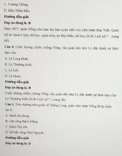 C. Vương Thông.
D. Hầu Nhân Bảo.
Hướng dẫn giải
Đáp án đúng là : B
Nǎm 1077, quân Tống chia làm hai đạo quân tiến vào xâm lược Đại Việt. Quân
bộ do Quách Quỳ chỉ huy; quân thủy do Hòa Mâu chỉ huy (SGK Lịch sử 7 - trang
60).
Câu 4. Cuộc kháng chiến chống Tổng của quân dân nhà Lý đặt dưới sự lãnh
đạo của
A. Lê Long Đình.
B. Lý Thường Kiệt.
C. Lê Lơi
D. Lê Hoàn
Hướng dẫn giải
Đáp án đúng là:B
Cuộc kháng chiến chống Tống của quân dân nhà Lý đặt dưới sự lãnh đạo của
Lý Thường Kiệt (SGK Lịch sử 7 - trang 58)
Câu 5. Trên đường tiến quân về Thǎng Long, quân xâm lược Tống đã bị chặn
lại ở
A. thành Đa Bang.
B. cửa sông Bạch Đằng.
C. thành Tây Đô.
D. bờ bắc sông Như Nguyệt.
Hướng dẫn giải
Đáp án đúng là:D