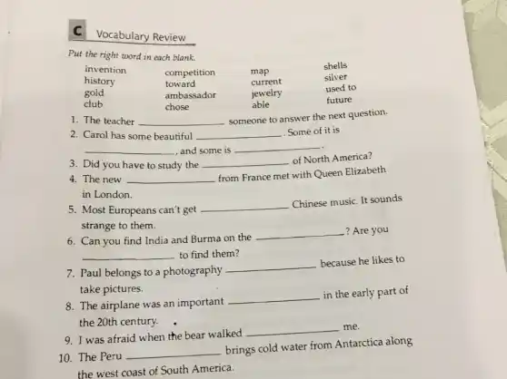 C Vocabulary Review
Put the right word in each blank.

invention & competition & map & shells 
history & toward & current & silver 
gold & ambassador & jewelry & used to 
club & chose & able & future

1. The teacher someone to answer the next question.
2. Carol has some beautiful Some of it is
3. Did you have to study the of North America?
4. The new from France met with Queen Elizabeth in London.
5. Most Europeans can't get Chinese music. It sounds strange to them.
6. Can you find India and Burma on the ? Are you to find them?
7. Paul belongs to a photography because he likes to take pictures.
8. The airplane was an important the early part of the 20th century.
9. I was afraid when the bear walked me.
10. The Peru brings cold water from Antarctica along the west coast of South America.