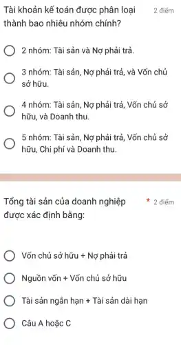 được xác định bằng:
Vacute (o)n chacute (u) sacute (o) hacute (u)u + Nacute (o) phgrave (a)i trgrave (a)
Nguacute (hat (o))nvgrave (o)n+Vacute (hat (o))nchacute (hat (o))sacute (o)acute (hat (o))hacute (u)u
Tgrave (a)i sacute (a)n nggrave (a)n hunderset (.)(a)n+Tgrave (a)i sacute (a)n dacute (a)i hunderset (.)(a)n
Câu A hoặc C
thành bao nhiêu nhóm chính?
2 nhóm: Tài sản và Nợ phải trả.
3 nhóm: Tài sản, Nợ phải trả, và Vốn chủ
sở hữu.
4 nhóm: Tài sản, Nợ phải trả, Vốn chủ sở
hữu, và Doanh thu.
5 nhóm: Tài sản, Nợ phải trả, Vốn chủ sở
hữu, Chi phí và Doanh thu.
Tài khoản kế toán được phân loại 2 điểm
Tổng tài sản của doanh nghiệp điểm