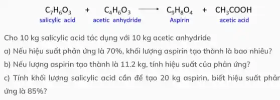 C_(7)H_(6)O_(3)+C_(4)H_(6)O_(3)arrow C_(9)H_(8)O_(4)+CH_(3)COOH
salicylic acid acetic anhydride	Aspirin	acetic acid
Cho 10 kg salicylic acid tác dụng với 10 kg acetic anhydride
a) Nếu hiệu suất phản ứng là 70%  , khối lượng aspirin tạo thành là bao nhiêu?
b) Nếu lượng aspirin tạo thành là 11.2 kg, tính hiệu suất của phản ứng?
c) Tính khối lượng salicylic acid cần để tạo 20 kg aspirin, biết hiệu suất phảr
ứng là 85%