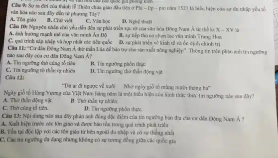 của các quốc gia phong kien.
Câu 9: Sự ra đời của thánh lễ Thiên chúa giáo đầu tiên ở Phi - lip - pin nǎm 1521 là biểu hiện của sự du nhập yếu tố
vǎn hóa nào sau đây đến từ phương Tây?
A. Tôn giáo B.. Chữ viết
C. Vǎn học
D. Nghệ thuật
Câu 10: Nguyên nhân chủ yếu dẫn đến sự phát triển rực rỡ của vǎn hóa Đông Nam Á từ thế ki X-XV là
A. ảnh hưởng mạnh mẽ của vǎn minh Ấn Độ
B. sự tiếp thu có chọn lọc vǎn minh Trung Hoa
C. quá trình sáp nhập và hợp nhất các tiểu quốc
D. sự phát triển về kinh tế và ổn định chính trị
Câu 11: *Cư dân Đông Nam Á thờ thần Lúa để bảo trợ cho sản xuất nông nghiệp". Thông tin trên phản ánh tín ngưỡng
nào sau đây của cư dân Đông Nam Á?
A. Tín ngưỡng thờ cúng tô tiên
B. Tín ngưỡng phồn thực
C. Tín ngưỡng tờ thần tự nhiên
D. Tín ngưỡng thờ thần động vật
Câu 12:
"Dù ai đi ngược về xuôi Nhớ ngày giỗ tổ mùng mười tháng ba"
Ngày giỗ tổ Hùng Vương của Việt Nam hàng nǎm là một biểu hiện của hình thức thức tín ngưỡng nào sau đây?
A. Thờ thần động vật.
B. Thờ thần tự nhiên.
C. Thờ cúng tô tiên.
D. Tín ngưỡng phồn thựC.
Câu 13: Nội dung nào sau đây phản ánh đúng đặc điểm của tín ngưỡng bản địa của cư dân Đông Nam Á?
A. Xuất hiện trước các tôn giáo và được bảo tồn trong quá trình phát triển
B. Tồn tại độc lập với các tôn giáo từ bên ngoài du nhập và có sự thống nhất
C. Các tín ngưỡng đa đạng nhưng không có sự tương đồng giữa các quốc gia