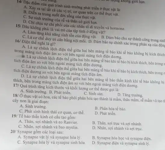 của quá trình sinh trưởng phát triển ở thực vật là:
A. Xày ra tại tất cả các vị trí cơ quan trên cơ thể thực vật.
B. Diễn ra trong suốt đời sống của thực vật.
C. Sự sinh trường của rễ và thân có giới hạn.
D. Chi chịu sự chi phối của các nhân tố di truyền và hormone.
15/ Đâu không phải là vai trò của tập tính ở động vật?
A. Làm tǎng khả nǎng sinh tồn của động vật. B. Đàm bảo cho sự thành công trong sinh
C. Là cơ chế duy trì cân bằng nội môi. D. Đảm bảo sự chính xác trong phản xạ của động 16/ Điện thế nghi là gì?
A. Là sự chênh lệch điện thế giữa hai bên màng tế bào khi tế bào không bị kích thích
trong màng tích điện âm so với bên ngoài màng tích điện dương.
B. Là sự chênh lệch điện thế giữa hai bên màng tế bào khi tế bào bị kích thích, bên trong r
tích điện âm so với bên ngoài màng tích điện dương.
C. Là sự chênh lệch điện thế giữa hai bên màng tế bào khi tế bào bị kích thích, bên trong r
tích điện dương so với bên ngoài màng tích điện âm.
D. Là sự chênh lệch điện thế giữa hai bên màng tế bào thần kinh khi tế bào không bị
thích, bên trong màng tích điện âm so với bên ngoài màng tích điện dương.
17/ Quá trình tǎng kích thước và khối lượng cơ thể được gọi là:
A. Sinh trưởng. B . Phát triển.
C. Sinh sản.
D. Tǎng trưởng.
18/ Ở thực vật có hoa, các tế bào phôi phân hóa tạo thành lá mầm , thân mầm, rễ mầm và tạo tl
cây non là giai đoạn:
A. Sinh trưởng.
C. Phát sinh hình thái cơ quan, cơ thể.
B. Phân hóa tế bào.
D. Phát triển.
19/ Tế bào thần kinh có cấu tạo gồm:
A. Thân, sợi nhánh và eo Ranvier.
B. Thân, sợi trục và sợi nhánh.
C. Nhân, sợi nhánh và bao myelin.
D. Nhân, sợi nhánh và sợi trụC.
20/ Synapse gồm các loại sau:
A. Synapse vật lý và synapse hóa lý.
B. Synapse hóa học và synapse điện.
C. Synapse hóa lý và synapse sinh hóa.
D. Synapse điện và synapse sinh lý.