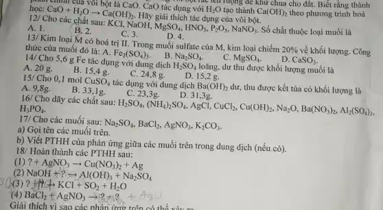 của vôi bột là CaO. CaO tác dụng với Tác lên ruộng , để khử chua cho đất. Biết rằng thành học:
CaO+H_(2)Oarrow Ca(OH)_(2)
. Hãy giải thích tác dụng của vôi bột.
H_(2)O tạo thành Ca(OH)_(2) theo phương trình hoá
12/Cho các chất sau: KCl.NaOH,
MgSO_(4),HNO_(3),P_(2)O_(5),NaNO_(3) . Số chất thuộc loai muối là
A. 1.
(B. 2.
C. 3.
D. 4.
13/ Kim loại M có hoá trị II. Trong muối sulfate của M.kim loai chiếm
20%  về khối lượng . Công thức của muối đó là: A.
Fe_(2)(SO_(4))_(3) B.
Na_(2)SO_(4)
C. MgSO_(4)
D. CaSO_(3)
14/ Cho 5,6 g Fe tác dụng với dung dịch
H_(2)SO_(4) loãng, dư thu được khối lượng muối là
A. 20 g.
B. 15,4g.
C. 24,8 g.
D. 15,2 g.
15/ Cho 0,1 mol
CuSO_(4) tác dụng với dung dịch Ba(OH)_(2) dư, thu được kết tủa có khối lượng là
A. 9,8g.
B. 33,1g.
C. 23,3g.
D. 31,3g.
16/ Cho dãy các chất sau:
H_(2)SO_(4),(NH_(4))_(2)SO_(4) , AgCl,
CuCl_(2),Cu(OH)_(2),Na_(2)O,Ba(NO_(3))_(2),Al_(2)(SO_(4))_(3) H_(3)PO_(4)
17/ Cho các muối sau:
Na_(2)SO_(4),BaCl_(2),AgNO_(3),K_(2)CO_(3)
a) Gọi tên các muối trên.
b) Viết PTHH của phản ứng giữa các muối trên trong dung dịch (nếu có).
18/ Hoàn thành các PTHH sau:
(1) ?+AgNO_(3)arrow Cu(NO_(3))_(2)+Ag
(2) NaOH+?arrow Al(OH)_(3)+Na_(2)SO_(4)
?+?CKKI+SO_(2)+H_(2)O
(4)
BaCl_(2)+AgNO_(3)arrow B+2_(0)+6AgCl
Giải thich vì sao các phản ứng trên có thể vào