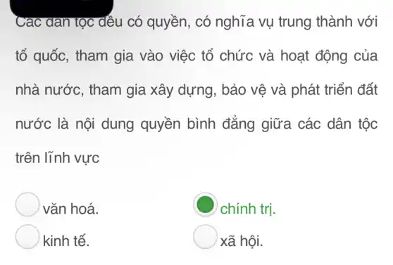 Cac dan tọc dếu có quyền, có nghĩa vụ trung thành với
tổ quốc, tham gia vào việc tổ chức và hoạt động của
nhà nước , tham gia xây dựng, bảo vệ và phát triển đất
nước là nội dung quyền bình đẳng giữa các dân tộc
trên lĩnh vực
vǎn hoá.
chính trị.
kinh tế.
xã hội.