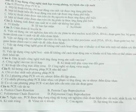 Callo: Ung dụng công nghệ sinh học trong phòng, trị bệnh cho vật nuôi
Câu 1: Phương pháp PCRJa:
A. Một kì thuật không chế hoạt động của sinh vật được ứng dụng phô biến
B. Một kĩ thuật biên đôi hoạt động của sinh vật được ứng dụng phổ biến
C. Một kĩ thuật chẳn đoán dựa trên chi thị nguyên tử được ứng dụng phổ biến
D. Một kĩ thuật chân đoán dựa trên chi thị phân tử được ứng dụng phổ biến
Câu 2: Kháng sinh được sản xuất từ vi sinh vật không bao gồm:
A. Vi khuẩn
B. Tế bào hạt nhân
Câu 3: Chần đoán di truyền là:
C. Xạ khuân
D. Nấm mốc
A. Việc sử dụng các xét nghiệm dựa trên chi thị phân tử như nucleic acid
(DNA,RNA) đoạn gene hay hoàn chinh của vi sinh vật để chẩn đoán bệnh.
B. Việc sử dụng các xét nghiệm dựa trên chi thị nguyên từ như perclonic acid
(PDA,HNA)
doạn gene hay bo
gene hoàn chinh của vi sinh vật để chân đoán bệnh.
C. Việc áp dụng công nghệ gene để không chế cách hoạt động của vi khuẩn và tế bào trên một mô nhằm xác đi
bệnh tật.
D. Việc áp dụng công nghệ hoá - sinh để khống chế cách hoạt động của vi khuẩn và tế bào trên cơ thê nhằm xá
định bệnh tật.
Câu 4: Đâu là một công nghệ mới ứng dụng trong sản xuất vaccine?
A. Công nghệ vaccine tái tô hợp
B. Kĩ thuật triệt phá virus trao đổi gene
C. Kì thuật tấn công trực diện virus D. Công nghệ sử dụng virus angle
Câu 5: Số lượng của phương pháp PCR như thế nào?
A. Chi có duy nhất một phương pháp PCR
B. Có 2 phương pháp PCR với ưu.nhược điểm đối lập nhau.
C. Có nhiều phương pháp PCR khác nhau với phạm vi ứng dụng, ưu và nhược điểm khác nhau
D. Có vô vàn phương pháp PCR vì nó dựa trên cấu trúc của các đoạn gene
Câu 6: PCR viết tǎt từ:
A. Protein Chain Reaction
B. Protein Copy Reproduction
C. Polymerase Chain Reaction
D. Polymerase Copy Reproduction
Câu 7: Ngày nay , PCR được ứng dụng rộng rãi trong xét nghiệm chân đoán bệnh cho vật nuôi, nhất là các bệ
A. Ki sinh trùng
B. Virus và vi khuẩn
C. Con người
D. Sự nóng lên toàn câu