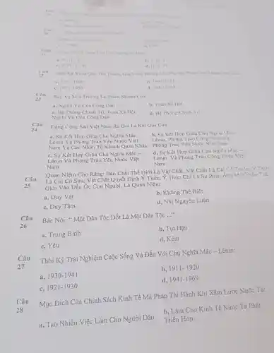 Can
Nam 1041 ria
in. Hin No
Nohe An
so 20
Sang Tao R Hoo They
a. Mac V Ang Ohen
Citien
c. Mac
1. Anger
21
Câu
Cong Thire Chung Thong Tu Bain
a. H-H'-T
b. 1-11T
c. 1-H-T-11
d H-T-11
Thời K Vuot Qua Thư Thách.Gia Vang Đường Lối Phương Pháp Cách Mang Viet Nam
1911-1920
b. 1930-1941
1921-1930
d 1941-1969
Câu
23
Bào V Môi Trường Là Trá ch Nhiêm Của:
a. Nghĩa Vu Cu Công Dân
b, Toàn Xã Hôi
c,He Thống C hính Trị Toàn Xã Hội,
d. Hệ Thống Chính Trị
Nghĩa Vụ Của Công Dân
Câu
Đảng Cộng Sản Việt Nam Ra Đò ri Là Kết Quả Của:
a. Sự Kết Phong Trào Yêu Nước Việt
a, Sự Kết Hon C riữa Chủ 1 Nghĩa Mác -
b, Sự K ết Hợp Giữa Chủ Nghĩa Mác __
Lênin,Phong Trào Công NH lân Và
Nam Và Các Nhân Tố Khách Quan Khác Lênin,Trào Yêu Nước Việt Nam
c. Sự Kết Hop Giữa Chủ Nghĩa Mác -
d, Sự Kết Hợp Giữa Chủ Nghĩa Mác __
Lênin Và Phong Trào Yêu Nước Việt
Nam
Lênin Và Phong Trào ) Công Nhân Việt
Nam
Câu
25
Quan Niêm Cho Rằng: Bảr Chất Th ế Giới Là Vật Chất. Vâ t Chất Là . Cái Có Trướ c. Ý Thức
Là Cá i Có Sau . Vật Chất Ouyế t Định Y Thức Ý Thức Chỉ Là Sư Phản Ánh Một Phần Thế
Giới Vào Đầu Óc Con Ng ười, Là Ouan N liêm:
a, Duy Vật
b, Không Thể Biết
c, Duy Tâm
d.Nhi Nguyên Luân
Câu
26
Bác Nói:* Một Dân Tộc Dốt Là Một Dân Tốc
__
a, Trung Bình
b. Tut Hâu
d, Kém
c, Yếu
Thời Kỳ , Trải N ghiệm Cuộc Sống Và Đến Với Chủ Nghĩa Mác -Lênin:
a, 1930-1941
b, 1911-1920
1921-1930
d. 1941-1969
Câu
28
Mục Đích Của Chính Sách Kinh Tế Mà Pháp Thi Hành Khi Xâm Lược Nước Ta:
a, Tạo Nhiều Việc Làm Cho Người Dân
b, Làm Cho Kinh Tế Nước Ta Phát
Triển Hon