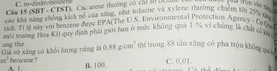 cao khả nǎng chống kích nổ của cano, như toluene và xylene thường chiếm tròn vào xǎng
tích. Tỉ lệ này với benzene được EPA(The U.S.Environmenta Protection Agency
25% 
xǎng :
môi trường Hoa Kì)quy định phải giới hạn ở mức không quá
1% 
vì chúng là chất có khà n>
ung thư.
Giả sử xǎng có khối lượng riêng là
0,88g/cm^3 thì trong 88 tấn xǎng có pha trộn không quá ba
m' benzene?
A. 1.
B. 100.
C. 0,01 .
C. m-dinitro benzene
Câu 15 (SBT -CTST). Các arene thường có chỉ số octane cao non trược