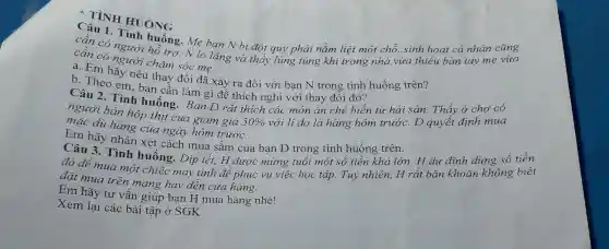 CATINH HUÓNG
Câu 1. Tinh huống. Mẹ bạn N bị đột quỳ phải nằm liệt một chỗ,sinh hoat cá nhân cũng
cân có người hô trợ. N lo lǎng và thấy lúng túng khi trong nhà vừa thiếu bàn tay mẹ vừa
cần có người chǎm sóc me.
a. Em hãy nêu thay đổi đã xảy ra đối với ban N trong tình huống trên?
b. Theo em, ban cân làm gì để thích nghi với thay đổi đó?
Câu 2. Tình huống. Bạn D rất thích các món ǎn chế biến từ hải sản. Thấy ở cho có
nguời bán hộp thịt cua giảm giá
50%  với lí do là hàng hôm trước.D quyết định mua
mặc dù hàng của ngày hôm trước.
Em hãy nhân xét cách mua sắm của ban D trong tình huống trên.
Câu 3. Tình huống. Dịp tết.H được mừng tuổi một số tiền khá lớn. H du định dùng số tiền
đó để mua môt chiếc máy tính đề phục vụ việc học tập. Tuy nhiên, H rất bǎn khoǎn không biết
đặt mua trên mạng hay đến cửa hàng.
Em hãy tư vấn giúp bạn H mua hàng nhé!
Xem lại các bài tập ở SGK