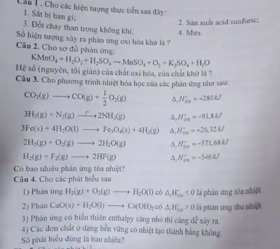 Cau 1 . Cho các hiện tượng thực tiễn sau đây:
1. Sắt bị han gi;
3. Đốt cháy than trong không khí;
2. Sản xuất acid sunfuric;
Số hiện tượng xảy ra phản ứng oxi hóa khử là?
4. Mura.
Câu 2. Cho sơ đồ phản ứng:
KMnO_(4)+H_(2)O_(2)+H_(2)SO_(4)arrow MnSO_(4)+O_(2)+K_(2)SO_(4)+H_(2)O
Hệ số (nguyên, tối giản) của chất oxi hóa, của chất khử là?
Câu 3. Cho phương trình nhiệt hóa học của các phản ứng như sau:
CO_(2)(g)arrow CO(g)+(1)/(2)O_(2)(g) Delta _(r)H_(208)^circ =+280kJ
3H_(2)(g)+N_(2)(g)xrightarrow (r)2NH_(3)(g) Delta _(r)H_(20g)^circ =-91,8kJ
3Fe(s)+4H_(2)O(l)arrow Fe_(3)O_(4)(s)+4H_(2)(g) Delta ,H_(2M)^circ =+26,32kJ
2H_(2)(g)+O_(2)(g)arrow 2H_(2)O(g) Delta _(r)H_(201)^circ =-571,68kJ
H_(2)(g)+F_(2)(g)arrow 2HF(g) Delta _(,)H_(201)^circ =-546kJ
Có bao nhiêu phản ứng tỏa nhiệt?
Câu 4. Cho các phát biểu sau
1) Phản ứng H_(2)(g)+O_(2)(g)arrow H_(2)O(l) có Delta _(f)H_(293)^circ lt 0 là phản ứng tỏa nhiệt.
2) Phản CaO(s)+H_(2)O(l)arrow Ca(OH)_(2) có Delta _(t)H_(293)^circ gt 0 là phản ứng thu nhiệt
3) Phản ứng có biến thiên enthalpy càng nhỏ thì càng dể xảy ra.
4) Các đơn chất ở dạng bền vững có nhiệt tạo thành bằng không.
Số phát biểu đúng là bao nhiêu?
- Cho các nhất biểu