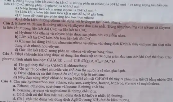 Cau 1. Nǎng lượng liên kết của liên kết C-C (trong phân tử ethane)là 368kJmol^-1 và nǎng lượng liên kết của
liên kết C=C (trong phân tử ethene) là 636 kJ more
a) Nǎng lượng liên kết pi  trong ethene là 268kJmol^-1
b) Liên kết pi 
kém bền hơn liên kết ơ nên dễ bị bẽ gãy hơn.
c) Ethene dễ tham gia phản ứng hóa học hơn ethane.
d) Ở điều kiện thường ethene tác dụng với hydrogen tạo thành ethane.
Câu 2. Ethene và ethyne là những alkene và alkyene đơn giản nhất. Trung tâm phản ứng của alkene và alkyene
là liên kết pi  trong liên kết đôi C=C và liên kết ba Cequiv C.
a) Hydrate hóa ethene và ethyne nhận được sản phẩm hữu cơ giống nhau.
b) Liên kết ba Cequiv C kém bền hơn liên kết đôi C=C.
c) Khi sục hai dòng khí như nhau của ethene và ethyne vào dung dịch
KMnO_(4) thấy enthyne làm nhạt màu
dung dịch nhanh hơn ethyne.
d) Góc liên kết HCC trong phân tử ethene và ethyne bằng nhau.
Câu 3. Ethyl chloride hóa lỏng được sử dụng làm thuốc xịt có tác dụng giảm đau tạm thời khi chơi thể thao. Cho
phương trình nhiệt hóa học:
C_(2)H_(5)Cl(l)leftharpoons C_(2)H_(5)Cl(g)Delta _(r)H_(298)^0=24,7kJ
a) Tên gọi thay thế của C_(2)H_(5)Cl là chloroethane.
b) Khi xịt thuộc ethyl chloride vào chỗ đau thì người ta sẽ cảm giác lạnh.
c) Ethyl chloride có thể được điều chế trực tiếp từ methane.
d) Nếu đun nóng ethyl chloride trong NaOH có mǎt C_(2)H_(5)OH thì xảy ra phản ứng thế C1 bằng nhóm OH.
Câu 4. Cho các hydrocarbon sau: ethane , ethylene, acetylene , butane, benzene, styrene và naphthalene.
a. Ethane, ethylene , acetylene và butane là những chất khí.
b. benzene, styrene và naphtalene là những chất lỏng.
C. Có 2 chất có thể làm mất màu dung dịch KMnO_(4) ở nhiệt độ thường.
d. Có 1 chất tác dụng với dung dịch AgNO_(3) trong NH_(3) ở điều kiện thường.