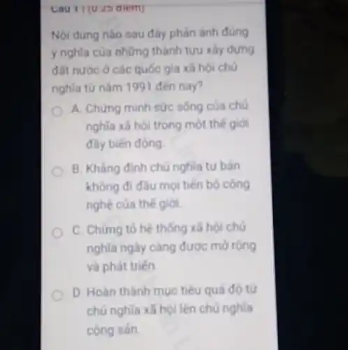 Cau 11 (U.25 diem)
Nội dung nào sau đây phản ánh đùng
ý nghĩa của những thành tưu xây dựng
đất nước ở các quốc gia xã hội chủ
nghĩa từ nǎm 1991 đến nay?
A. Chứng minh sức sống của chủ
nghĩa xã hội trong mot the giol
đầy biến động.
B. Khẳng định chủ nghia tư bản
không đi đầu mọi tiến bó công
nghệ của thế giới.
C. Chứng tó hệ thống xã hội chủ
nghĩa ngày càng được morong
và phát triến.
D. Hoàn thành muc tiêu quá độ từ
chủ nghĩa xã hội lên chú nghĩa