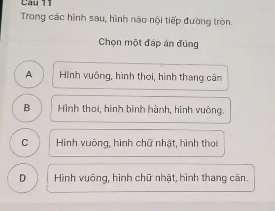 Cau 11
Trong các hình sau, hình nào nội tiếp đường tròn.
Chọn một đáp án đúng
A
Hình vuông , hình thoi, hình thang cân
B )
Hình thoi, hình bình hành, hình vuông.
C C
Hình vuông , hình chữ nhật,hình thoi
D )
Hình vuông , hình chữ nhật hình thang cân.