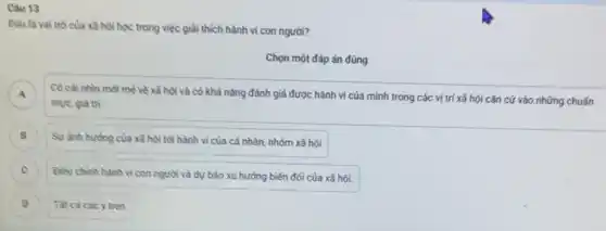 Cau 13
Dau là vai trò của xã hội học trong việc giải thích hành vi con người?
Chọn một đáp án đúng
A Có cái nhìn mới mè về xã hội và có khả nǎng đánh giá được hành vi của mình trong các vị trí xã hội cǎn cứ vào những chuấn
murc, giá trị
B Sự ảnh hường của xã hội tới hành vi của cá nhân.nhóm xã hội B
C )
Dieu chinh hành vi con người và dự báo xu hướng biến đối của xã hội.
D Tat cácác y trên