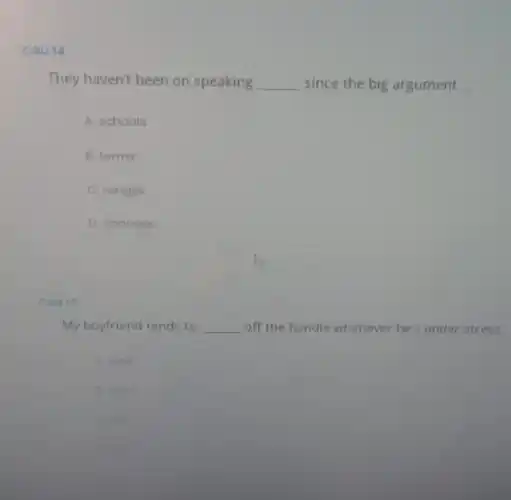 Cau 14
They haven't been on speaking __ since the big argument.
A. schools
B. terms
C. ranges
D. changes
Cau 15
My boyfriend tends to __ off the handle whenever he's under stress
A. walk