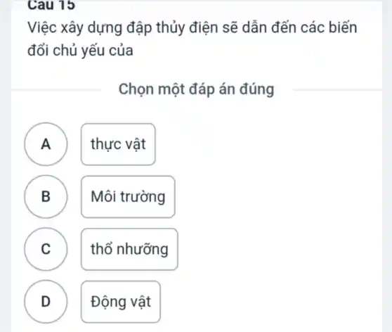 Cau 15
Việc xây dựng đập thủy điện sẽ dẫn đến các biến
đổi chủ yếu của
Chọn một đáp án đúng
A A	thực vật
B B
Môi trường
C C
thổ nhưỡng
D v
Động vật