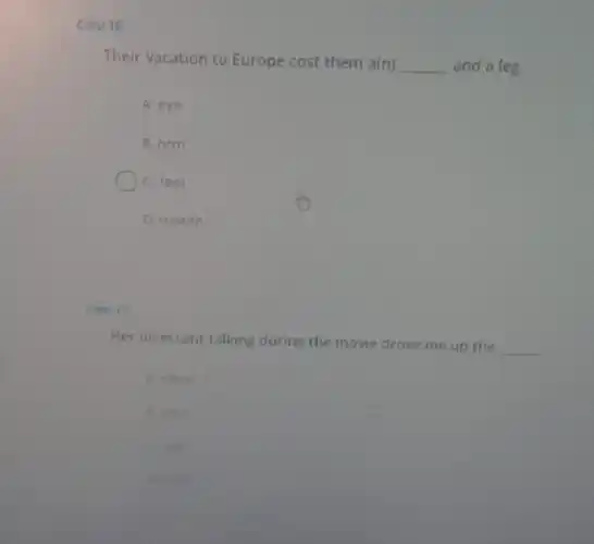 Cau 16
Their vacation to Europe cost them a(n) __ and a leg
A. eye
B. arm
C. feet
D. mouth
Cau 17:
Her incessant talking during the movie drove me up the
__
A. stone
8. rock
C. wall
D. ruby