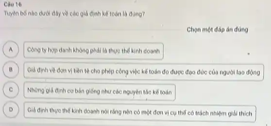 Cau 16
Tuyen bo nào dưới đây về các giá định kế toán là đúng?
Chọn một đáp án đúng
A
Công ty hop danh không phải là thực the kinh doanh
B Giả định về đơn vị tiền tệ cho phép công việc kế toán đo được đạo đức của người lao động B
C Những giả định cơ bản giống như các nguyên tác kể toán c
D Giả định thực thế kinh doanh nói rằng nên có một đơn vị cụ thể có trách nhiệm giải thích D