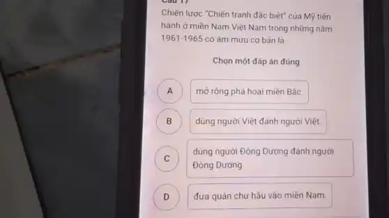 Cau 17
Chiến lược "Chiến tranh đặc biệt" của Mỹ tiến
hành ở miền Nam Việt Nam trong những nǎm
1961-1965 có âm mưu cơ bản là
Chọn một đáp án đúng
A ) mở rộng phá hoại miền Bắc.
B ) dùng người Việt đánh người Việt.
C )
dùng người Đông Dương đánh người
Đông Dương.
D ) đưa quân chư hầu vào miền Nam.