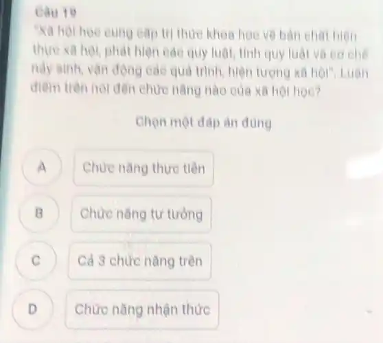 Cau 19
Ya hor hoe eung cap tri thức khoa học về bản cha hien
thực xã hội, phát hiện các quy luật tính quy luật và co che
này sinh, vận động các quá trình, hiện tượng xã hội", Luận
điểm trên nói đến chức nǎng nào của xã hội học?
Chọn một đáp àn đúng
A Chức nǎng thực tiên
Chức nǎng tư tưởng
C
Cả 3 chức nǎng trên
D .
Chức nǎng nhận thức