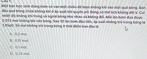 Cau 1:
Một bạn học sinh dùng bơm có van một chiều để bơm không khí vào một quá bóng. Ban
đâu quả bóng chứa không khí ở áp suất khí quyển p0 Bóng có thể tích không đổi V. Coi
nhiệt độ không khí trong và ngoài bóng như nhau và không đối. Mỗi lần bơm đưa được
0,013 mol không khí vào bóng. Sau 10 lần bơm đâu tiên, áp suất không khí trong bóng là
1,65p0. Số mol không khí trong bóng ở thời điểm ban đâu là
A. 0,2 mol.
I B. 0,15 mol.
C. 0,1 mol.
D. 0,25 mol