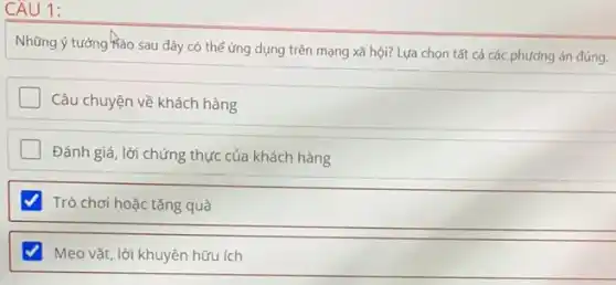 CAU 1:
Những ý tưởng hào sau đây có thể ứng dụng trên mạng xã hội? Lựa chọn tất cả các phương án đúng.
Câu chuyện về khách hàng
Đánh giá, lời chứng thực của khách hàng
Trò chơi hoặc tặng quà
Mẹo vặt, lời khuyên hữu ích