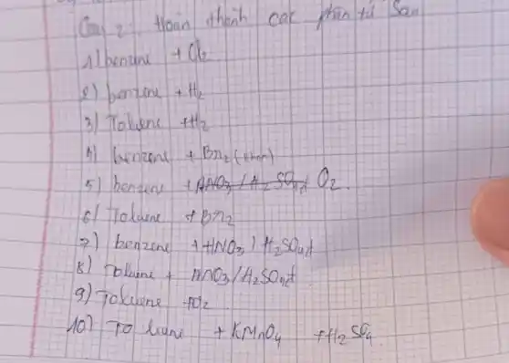 Cau 2: Hoan thanh cac phan tu' San
1 benzine +mathrm(Cl)_(2) 
2) benzene +mathrm(H)_(2) 
3) Tolvene +mathrm(H)_(2) 
1) benzenl +mathrm(Br)_(2) (then)
5) benzena +mathrm(ANO)_(3) / mathrm(H)_(2) mathrm(SO)_(4) mathrm(O)_(2) .
6) Tolume +mathrm(Br)_(2) 
7) benzene +mathrm(HNO)_(3) ) mathrm(H)_(2) mathrm(SO)_(4) 
8) Dhume +mathrm(ANO)_(3) / mathrm(H)_(2) mathrm(SO)_(4) 
9) Tolvene +mathrm(O)_(2) 
10) To lune +mathrm(KMnO)_(4)+mathrm(H)_(2) mathrm(SO)_(4)