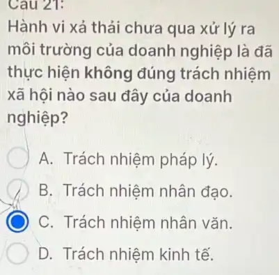 Cau 21:
Hành vi xả thải chưa qua xử lý ra
môi trường của doanh nghiệp là đã
thực hiện không đúng trách nhiệm
xã hội nào sau đây của doanh
nghiệp?
A. Trách nhiệm pháp lý.
B. Trách nhiệm nhân đạo.
C. Trách nhiệm nhân vǎn.
D. Trách nhiệm kinh tế.