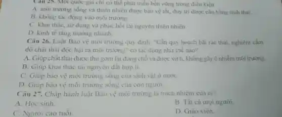 Cau 25. Mol quốc gia chi có thế phát triển bền vững trong điều kiện
A. môi trường sống và thiên nhiên được bảo vệ tốt, duy trì được cân bằng sinh thái.
B. không tác động vào môi trường.
C. khai thác, sử dụng và phục hồi tài nguyên thiên nhiên.
D. kinh tế tǎng trường nhanh.
Câu 26. Luật Bảo vệ môi trường quy định: "Cần quy hoạch bãi rác thái, nghiêm cắm
đồ chất thải độc hại ra môi trường " có tác dụng như thế nào?
A. Giúp chất thải được thu gom lại đúng chỗ và được xử lí, không gây ô nhiễm môi trường.
B. Giúp khai thác tài nguyên đất hợp lí.
C. Giúp bảo vệ môi trường sống của sinh vật ở nướC.
D. Giúp bảo vệ môi trường sống của con người.
Câu 27. Chấp hành luật Bào vệ môi trường là trách nhiệm của ai?
A. Học sinh.
B. Tất cả mọi người.
C. Người cao tuổi.
D. Giáo viên.