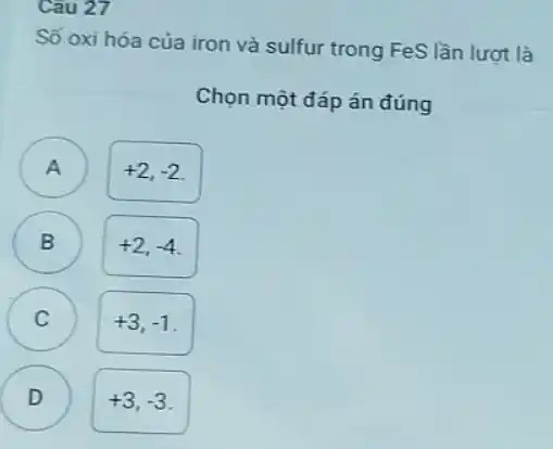 Cau 27
Số oxi hóa của iron và sulfur trong FeS lần lượt là
Chọn một đáp án đúng
A )
+2,-2
B
+2,-4
C )
+3,-1
D )
+3,-3