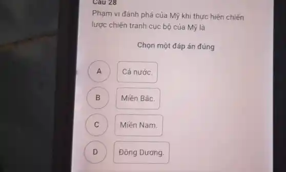 Cau 28
Phạm vi đánh phá của Mỹ khi thực hiên chiến
lược chiến tranh cục bộ của Mỹ là
Chọn một đáp án đúng
A )
Cả nước.
B )
Miền Bắc.
C )
Miền Nam.
D )
Đông Dương.