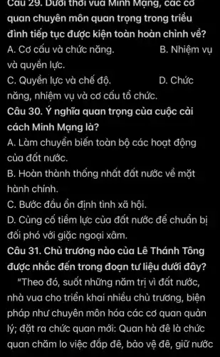 Cau 29. Dưới thời vua Minh Mạng , các cơ
quan chuyên môn quan trọng trong triều
đình tiếp tục được kiện toàn hoàn chỉnh về?
A. Cơ cấu và chức nǎng
B. Nhiệm vụ
và quyền lựC.
C. Quyền lực và chế đô.
nǎng, nhiệm vụ và cơ cấu tổ chứC.
D. Chức
Câu 30. Ý nghĩa quan trọng của cuộc cải
cách Minh Mạng là?
A. Làm chuyển biển toàn bộ các hoạt động
của đất nước
B. Hoàn thành thống nhất đất nước về mặt
hành chính.
C. Bước đầu ổn định tình xã hội.
D. Củng cố tiềm lúc của đất nước để chuẩn bị
đổi phó với giặc ngoại xâm.
Câu 31. Chủ trưởng nào của Lê Thánh Tông
được nhắc đến trong đoạn tư liệu dưới đây?
"Theo đó, suốt những nǎm trị vì đất nước
nhà vua cho triển khai nhiều chủ trưởng, biện
pháp như chuyên môn hóa các cơ quan quản