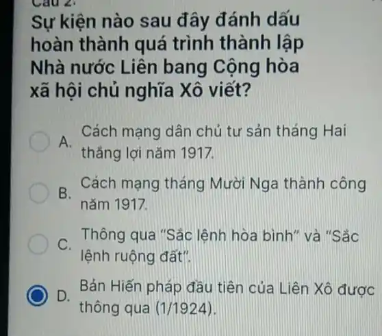 Cau 2:
Sự kiện nào sau đây đánh dấu
hoàn thành quá trình thành lập
Nhà nước Liên bang Cộng hòa
xã hội chủ nghĩa Xô viết?
Cách mạng dân chủ tư sản tháng Hai
A.
thẳng lợi nǎm 1917.
B.
nǎm 1917.
Cách mạng tháng Mười Nga thành công
C.
lệnh ruộng đất".
Thông qua "Sác lệnh hòa bình" và "Sắc
D.
Bản Hiến pháp đầu tiên của Liên Xô được
thông qua (1/1924)