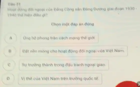 Cau 31
Hoat động đôi ngoại của Đảng Cộng sản Đông Dương giai đoạn 1930
1940 the hien dieu gi?
Chọn một đáp án đúng
A ) Ung ho phong trào cách mạng thế giới.
B Đạt nền mong cho hoạt động đôi ngoại của Việt Nam. B
C Sự trường thành trong đầu tranh ngoại giao. C
D ) Vị thế của Việt Nam trên trường quốc tế.