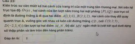 Cau 33:
Kiến trúc sư cần thiết kế hai cánh cửa trang trí của một trung tâm thương mại Xét trên hệ
trục tọa độ Oxyz , hai cánh cửa lần lượt nǎm trong hai mặt phẳng (P),(Q) qua trục cố
định là đường thẳng Delta di qua hai điểm A(1;1;0),B(2;1;2) . Hai cánh cửa thay đối quay
quanh trục Delta  , vuông góc với nhau và luôn cắt đường thẳng CD , (với C(0;2;3)
D(-2;1;4)) lần lượt tại hai điểm M,N .Độ dài MN ngắn nhất là (viết kết quả dưới dạng
số thập phân và làm tròn đến hàng phần trǎm).
Đáp án là: square 
.