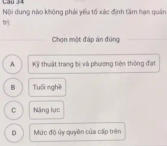 Cau 34
Nội dung nào không phải yếu tố xác định tầm hạn quản
trị:
Chọn một đáp án đúng
A Kỹ thuật trang bị và phương tiện thông đạt
B Tuổi nghề B
A
C C
Nǎng lực
D )
Mức độ ủy quyền của cấp trên