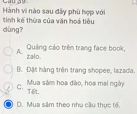 Cau 39:
Hành vi nào sau đây phù hợp với
tính kế thừa của vǎn hoá tiêu
dùng?
A. Quảng cáo trên trang face book,
zalo.
B. Đặt hàng trên trang shopee, lazada.
. Mua sắm hoa đào hoa mai ngày
D. Mua sắm theo nhu cầu thực tế.