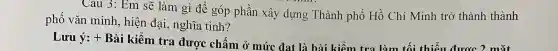 Cau 3:Em sẽ làn 1 gì để góp phần xây dựng Thành phố Hồ Chí M inh trở thành thành
phố vǎn minh , hiện đại , nghĩa tình?
Lưu ý: + H 3ài kiểm