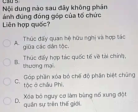 Cau 3:
Nội dung nào sau đây không phản
ánh đúng đóng góp của tổ chức
Liên hợp quốc?
. Thúc đẩy quan hệ hữu nghị và hợp tác
giữa các dân tộC.
B.
Thúc đấy hợp tác quốc tế về tài chính,
thương mại.
Góp phần xóa bỏ chế độ phân biệt chủng
C.
tộc ở châu Phi.
Xóa bỏ nguy cơ làm bùng nổ xung đột
D.
quân sự trên thể giới.