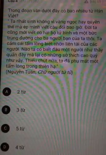 Cau 41#12178592
Trong đoạn vǎn dưới đây có bao nhiêu từ Hán
Viêt?
" Ta nhất sinh không vì vàng ngọc hay quyền
thế mà ép mình viết câu đối bao giờ . Đời ta
cũng mới viết có hai bộ tử bình và một bức
trung đường cho ba người ban của ta thôi. Ta
cảm cái tấm lòng biệt nhỡn liên tài của các
người. Nào ta có biết đâu một người như thầy
quản đây mà lại có những sở thích cao quý
như vậy.Thiếu chút nữa, ta đã phụ mất một
tấm lòng trong thiên ha."
(Nguyễn Tuân. Chữ người tử tù)
A 2 từ
B 3 từ
C 5 từ
D 4 từ