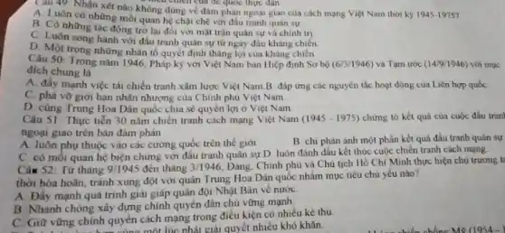 Cau 49 Nhận xét nào không đúng về đàm phản ngoại giao của cách mạng Việt Nam thời kỳ 1945-19757
mea chich của để quốc thực dân
A. Luôn có những mối quan hệ chật chẽ với đầu tranh quân sự
B. Có những tác động trở lại đối với mặt trận quân sự và chính trị
C. Luôn song hành với đầu tranh quân sự từ ngày đầu kháng chiến
D. Một trong những nhân tố quyết định thǎng lợi của kháng chiến
Câu 50: Trong nǎm 1946, Pháp kỳ với Việt Nam bán Hiệp định Sơ bộ (6/3/1946) và Tạm ước (14/9/1946) với mục
đích chung là
A. đầy mạnh việc tái chiến tranh xâm lược Việt Nam B đáp ứng các nguyên tắc hoạt động của Liên hợp quốc
C. phá vỡ giới hạn nhân nhượng của Chính phủ Việt Nam
D. cùng Trung Hoa Dân quốc chia sẻ quyền lợi ở Việt Nam
Câu 51 Thực tiến 30 nǎm chiến tranh cách mạng Việt Nam (1945-1975) chứng tỏ kết quả của cuộc đấu tran
ngoại giao trên bản đàm phán
A. luôn phụ thuộc vào các cường quốc trên thế giới
B. chi phàn ánh một phần kết quả đấu tranh quân sự
C có mối quan hệ biện chứng với đầu tranh quân sự D. luôn đánh dấu kết thúc cuộc chiền tranh cách mạng.
Câm 52: Từ tháng 9/1945 đến tháng 3/1946 Dàng. Chinh phủ và Chủ tịch Hồ Chí Minh thực hiện chủ trương t
thời hòa hoãn, tránh xung đột với quân Trung Hoa Dân quốc nhắm mục tiêu chủ yếu nào?
A. Đầy mạnh quá trình giải giáp quân đội Nhật Bản về nước
B. Nhanh chóng xây dựng chính quyền dân chù vững mạnh
C. Giữ vững chính quyền cách mạng trong điều kiện có nhiều kẻ thu
chính quyền .mốt lúc phải giải quyết nhiều khó khǎn.